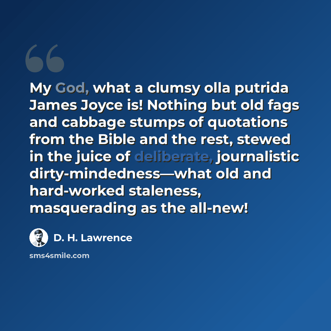 “My God, what a clumsy olla putrida James Joyce is! Nothing but old fags and cabbage stumps of quotations from the Bible and the rest, stewed in the juice of deliberate, journalistic dirty-mindedness—what old and hard-worked staleness, masquerading as the all-new!” quote by D. H. Lawrence