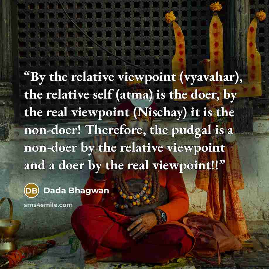 “By the relative viewpoint (vyavahar), the relative self (atma) is the doer, by the real viewpoint (Nischay) it is the non-doer! Therefore, the pudgal is a non-doer by the relative viewpoint and a doer by the real viewpoint!!” quote by Dada Bhagwan