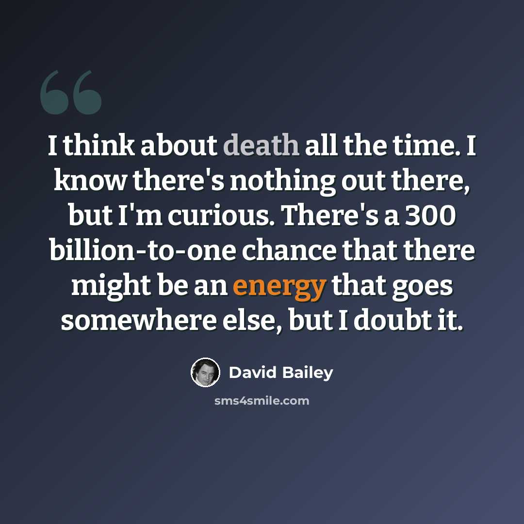 “I think about death all the time. I know there's nothing out there, but I'm curious. There's a 300 billion-to-one chance that there might be an energy that goes somewhere else, but I doubt it.” quote by David Bailey