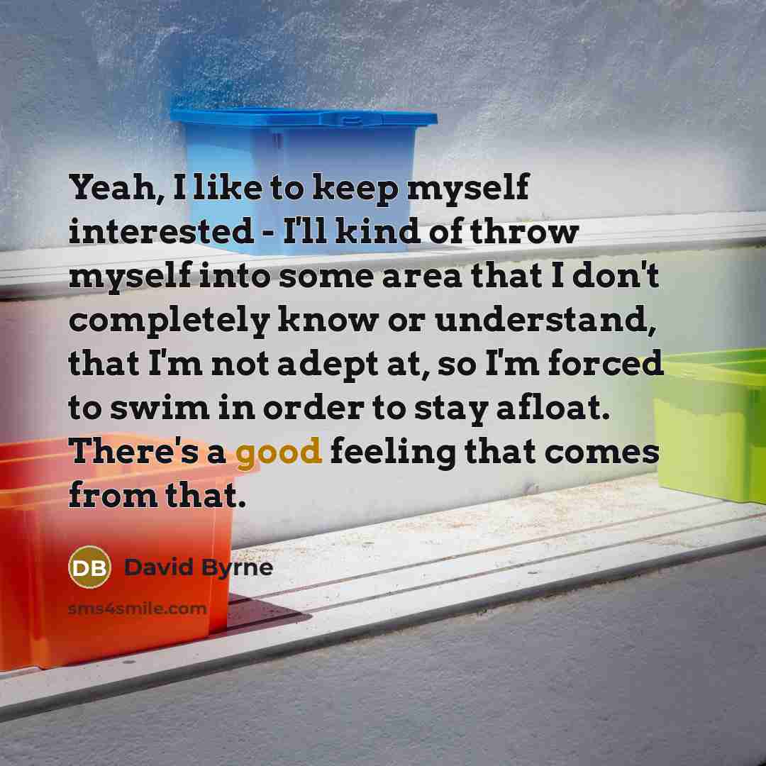 “Yeah, I like to keep myself interested - I'll kind of throw myself into some area that I don't completely know or understand, that I'm not adept at, so I'm forced to swim in order to stay afloat. There's a good feeling that comes from that.” quote by David Byrne