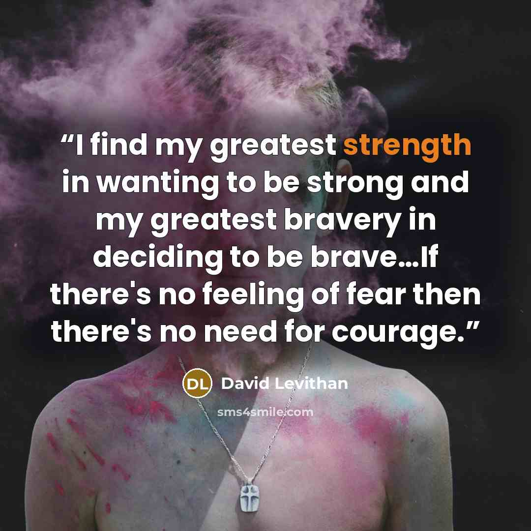 “I find my greatest strength in wanting to be strong and my greatest bravery in deciding to be brave…If there's no feeling of fear then there's no need for courage.” quote by David Levithan