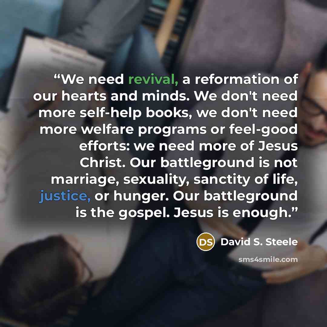 “We need revival, a reformation of our hearts and minds. We don't need more self-help books, we don't need more welfare programs or feel-good efforts: we need more of Jesus Christ. Our battleground is not marriage, sexuality, sanctity of life, justice, or hunger. Our battleground is the gospel…” quote by David S. Steele