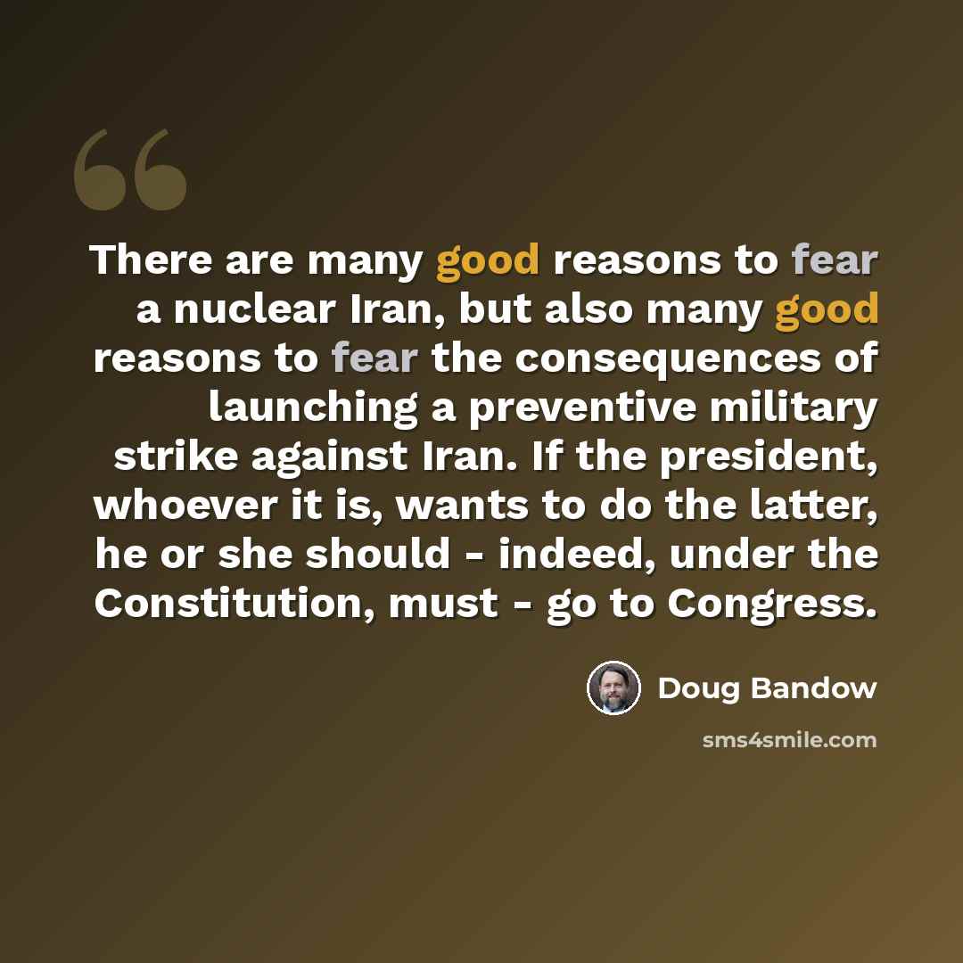 “There are many good reasons to fear a nuclear Iran, but also many good reasons to fear the consequences of launching a preventive military strike against Iran. If the president, whoever it is, wants to do the latter, he or she should - indeed, under the Constitution, must - go to Congress.” quote by Doug Bandow