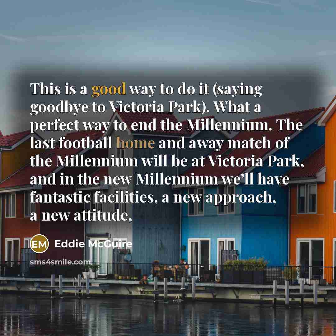 “This is a good way to do it (saying goodbye to Victoria Park). What a perfect way to end the Millennium. The last football home and away match of the Millennium will be at Victoria Park, and in the new Millennium we’ll have fantastic facilities, a new approach, a new attitude,” quote by Eddie McGuire