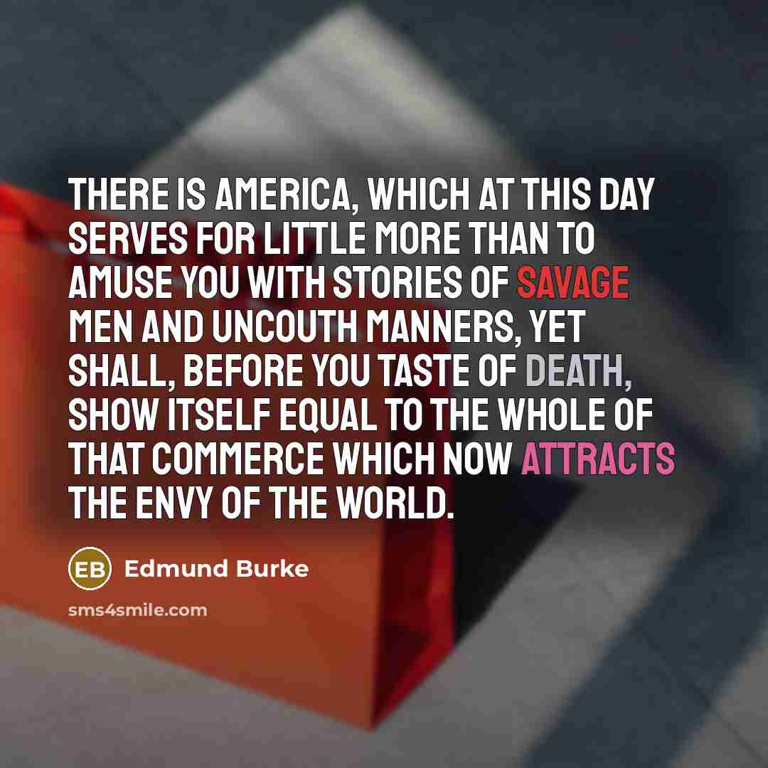 “There is America, which at this day serves for little more than to amuse you with stories of savage men and uncouth manners, yet shall, before you taste of death, show itself equal to the whole of that commerce which now attracts the envy of the world.” quote by Edmund Burke