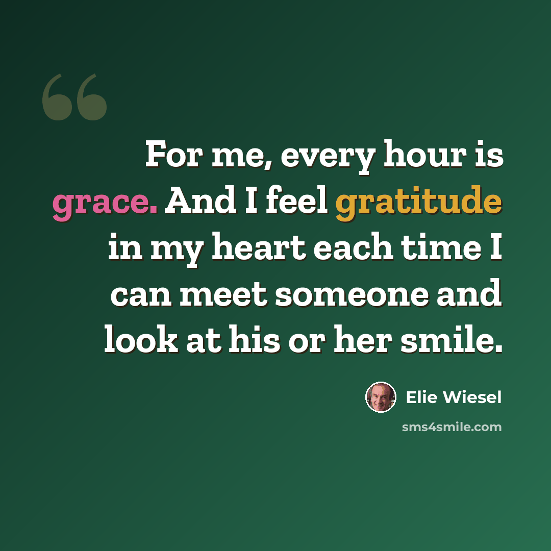 “For me, every hour is grace. And I feel gratitude in my heart each time I can meet someone and look at his or her smile.” quote by Elie Wiesel