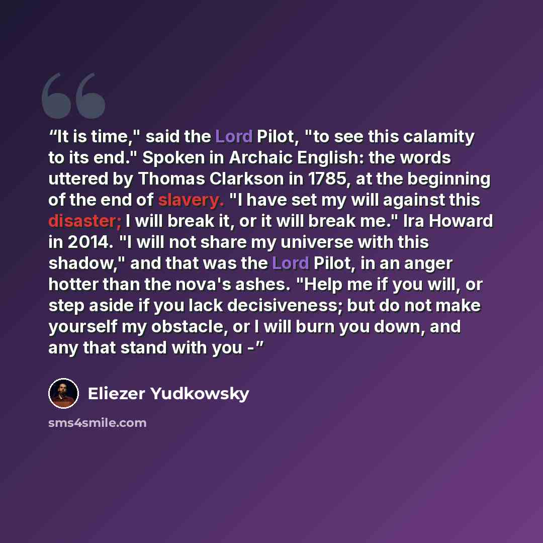 “It is time," said the Lord Pilot, "to see this calamity to its end." Spoken in Archaic English: the words uttered by Thomas Clarkson in 1785, at the beginning of the end of slavery. "I have set my will against this disaster; I will break it, or it will break me." Ira Howard in 2014. "I will not…” quote by Eliezer Yudkowsky