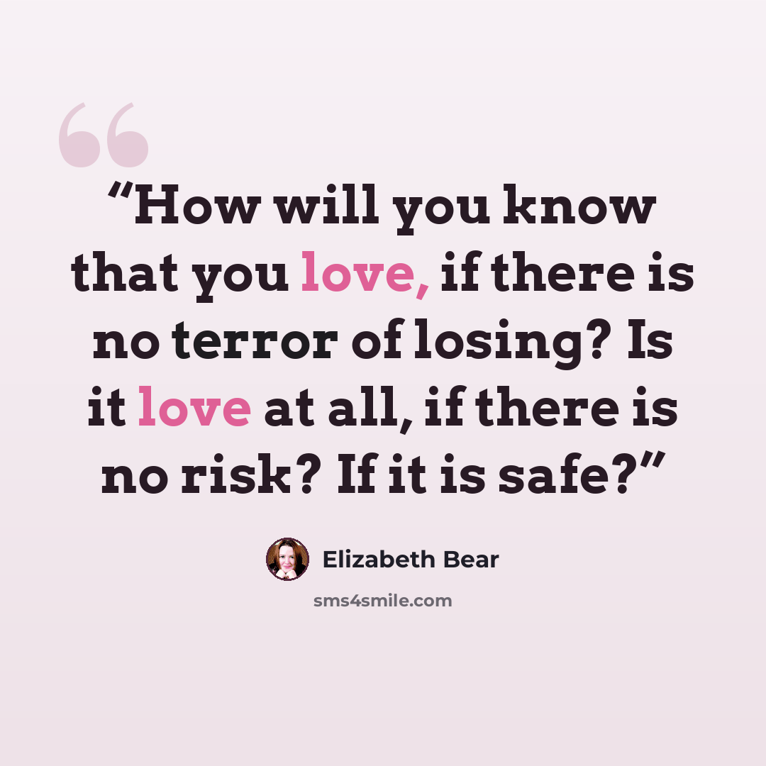 “How will you know that you love, if there is no terror of losing? Is it love at all, if there is no risk? If it is safe?” quote by Elizabeth Bear