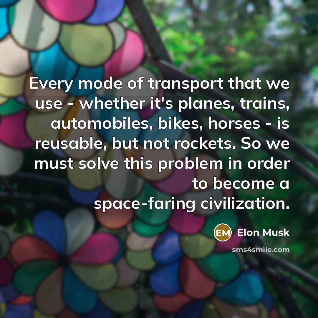 “Every mode of transport that we use - whether it's planes, trains, automobiles, bikes, horses - is reusable, but not rockets. So we must solve this problem in order to become a space-faring civilization.” quote by Elon Musk