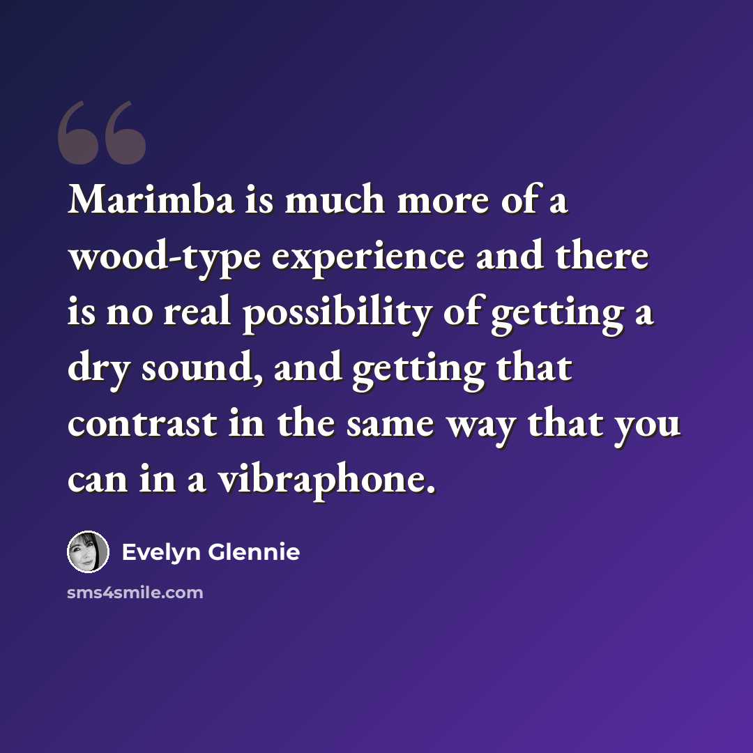 “Marimba is much more of a wood-type experience and there is no real possibility of getting a dry sound, and getting that contrast in the same way that you can in a vibraphone.” quote by Evelyn Glennie