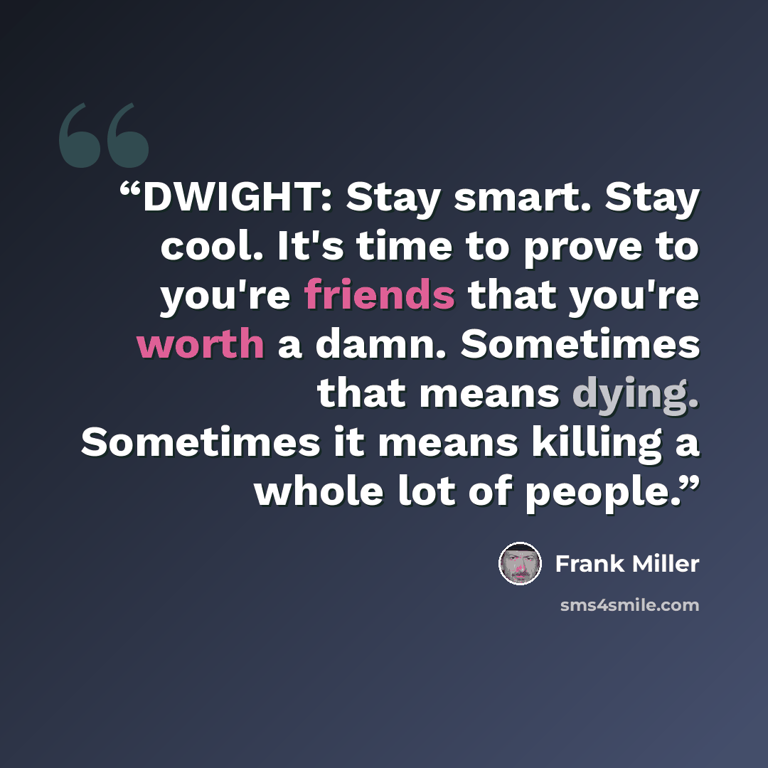 “DWIGHT: Stay smart. Stay cool. It's time to prove to you're friends that you're worth a damn. Sometimes that means dying. Sometimes it means killing a whole lot of people.” quote by Frank Miller