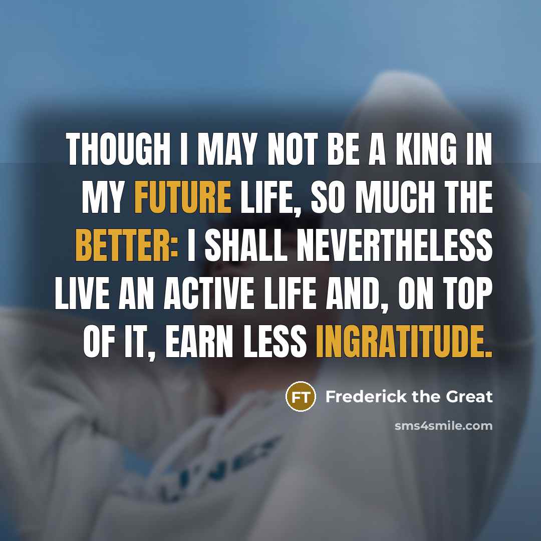 “Though I may not be a king in my future life, so much the better: I shall nevertheless live an active life and, on top of it, earn less ingratitude.” quote by Frederick The Great