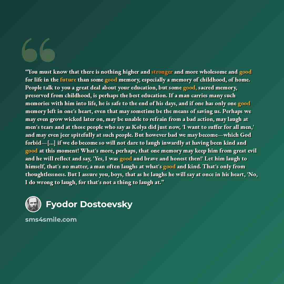 “You must know that there is nothing higher and stronger and more wholesome and good for life in the future than some good memory, especially a memory of childhood, of home. People talk to you a great deal about your education, but some good, sacred memory, preserved from childhood, is perhaps the…” quote by Fyodor Dostoevsky