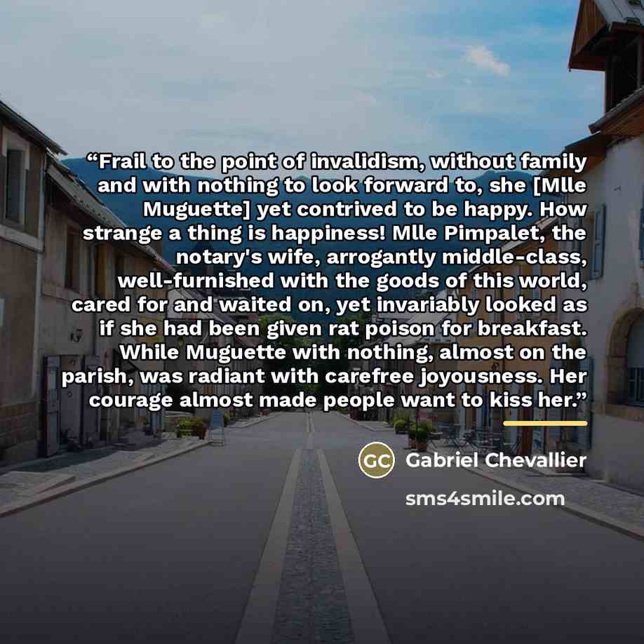 “Frail to the point of invalidism, without family and with nothing to look forward to, she [Mlle Muguette] yet contrived to be happy. How strange a thing is happiness! Mlle Pimpalet, the notary's wife, arrogantly middle-class, well-furnished with the goods of this world, cared for and waited on…” quote by Gabriel Chevallier
