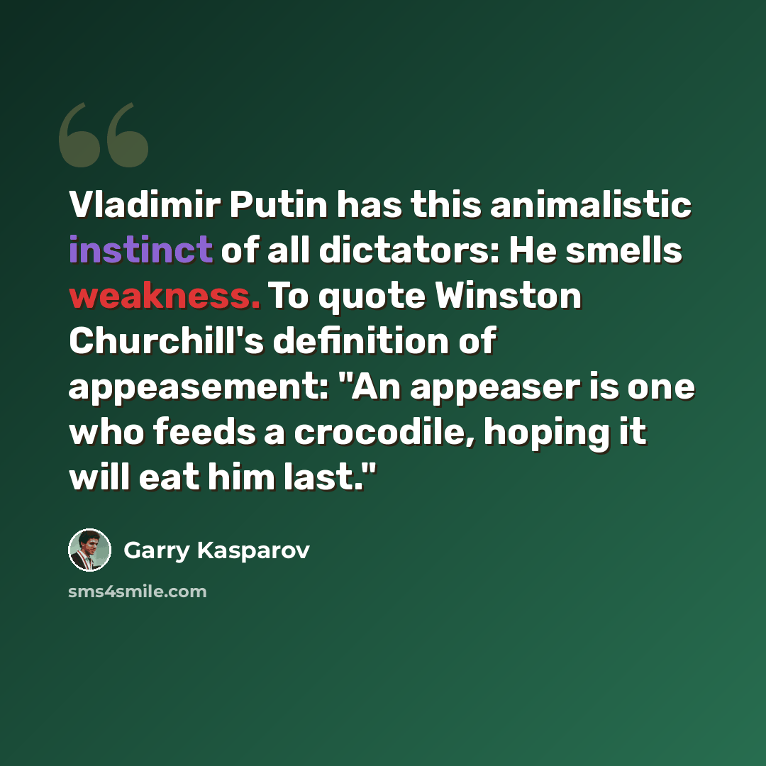 “Vladimir Putin has this animalistic instinct of all dictators: He smells weakness. To quote Winston Churchill's definition of appeasement: "An appeaser is one who feeds a crocodile, hoping it will eat him last."” quote by Garry Kasparov