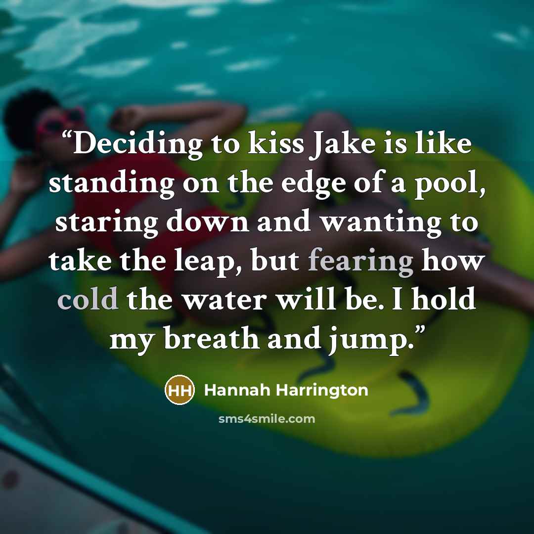 “Deciding to kiss Jake is like standing on the edge of a pool, staring down and wanting to take the leap, but fearing how cold the water will be. I hold my breath and jump.” quote by Hannah Harrington