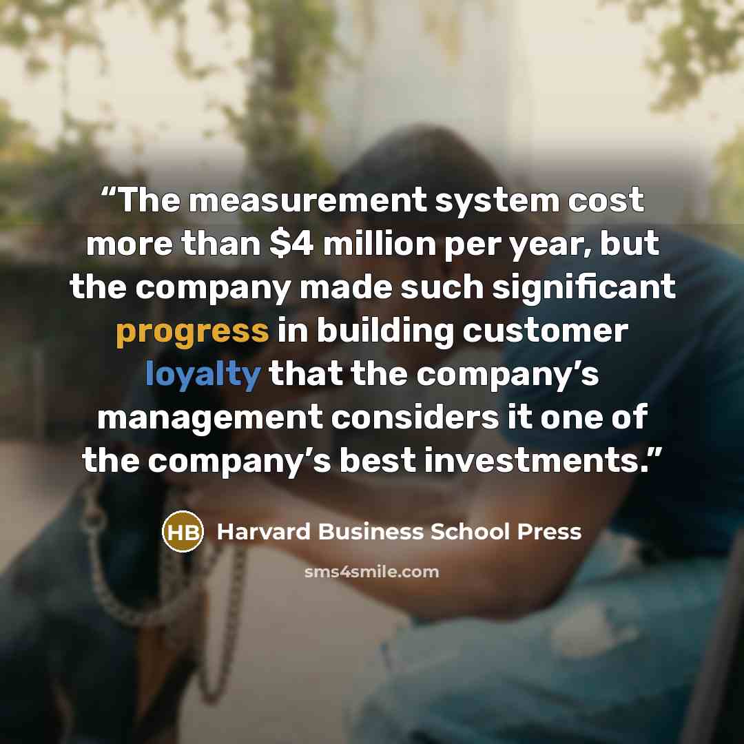 “The measurement system cost more than $4 million per year, but the company made such significant progress in building customer loyalty that the company’s management considers it one of the company’s best investments.” quote by Harvard Business School Press