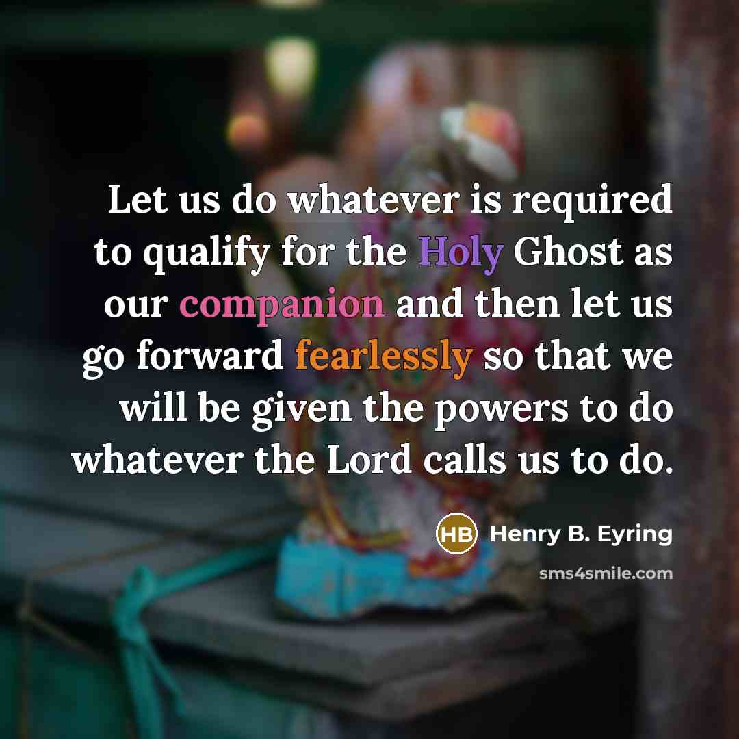 “Let us do whatever is required to qualify for the Holy Ghost as our companion and then let us go forward fearlessly so that we will be given the powers to do whatever the Lord calls us to do.” quote by Henry B. Eyring