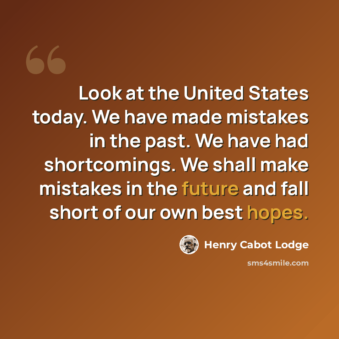 “Look at the United States today. We have made mistakes in the past. We have had shortcomings. We shall make mistakes in the future and fall short of our own best hopes.” quote by Henry Cabot Lodge
