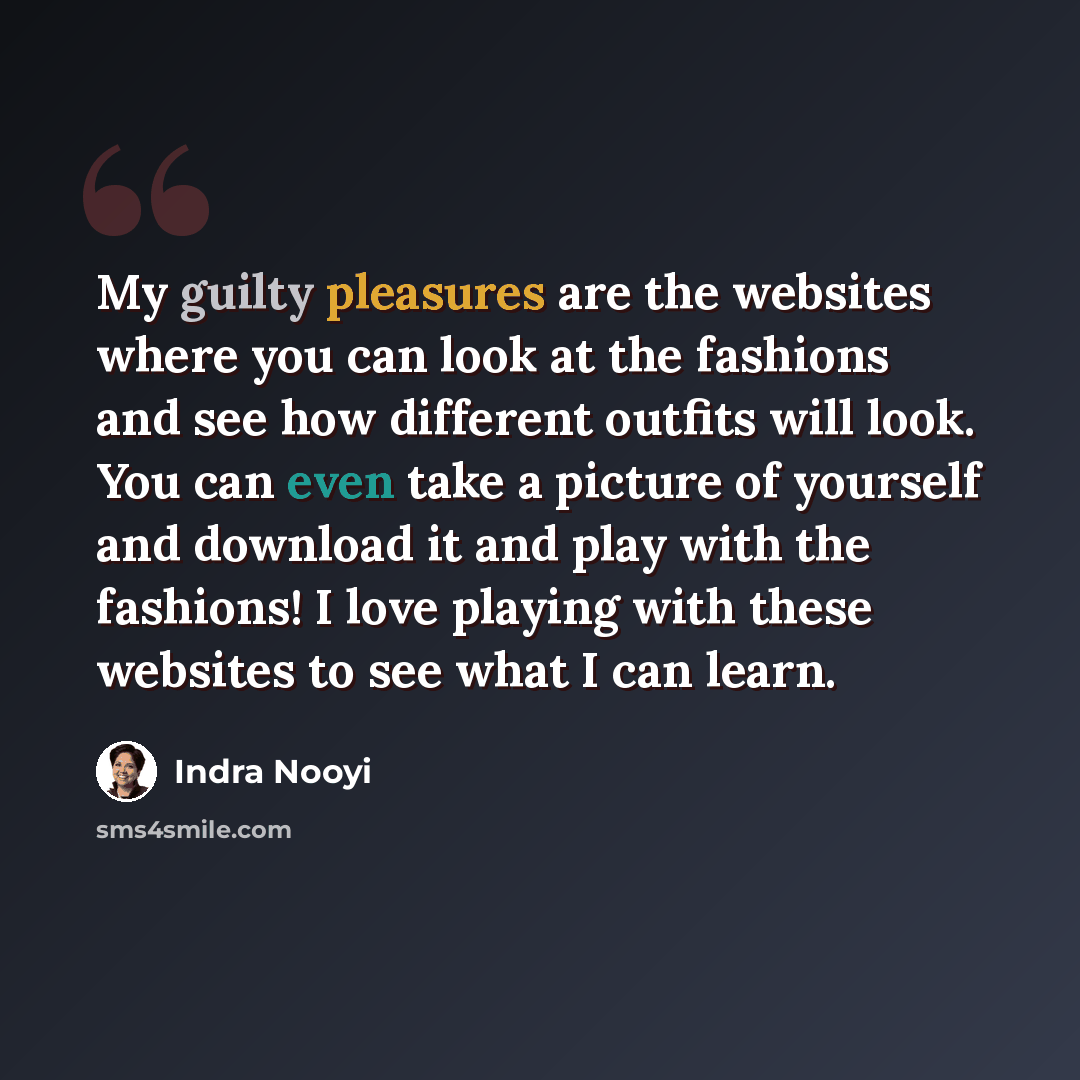 “My guilty pleasures are the websites where you can look at the fashions and see how different outfits will look. You can even take a picture of yourself and download it and play with the fashions! I love playing with these websites to see what I can learn.” quote by Indra Nooyi