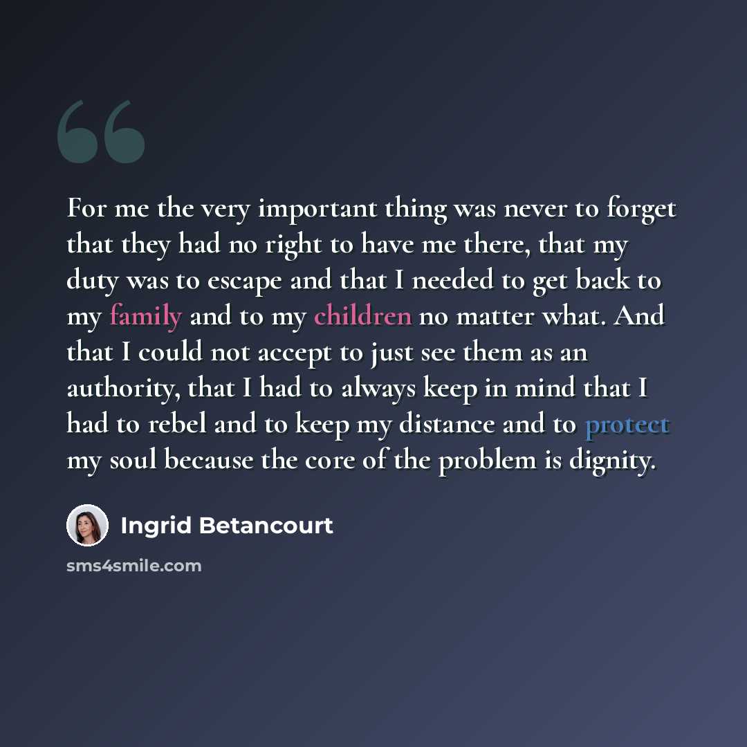 “For me the very important thing was never to forget that they had no right to have me there, that my duty was to escape and that I needed to get back to my family and to my children no matter what. And that I could not accept to just see them as an authority, that I had to always keep in mind that…” quote by Ingrid Betancourt