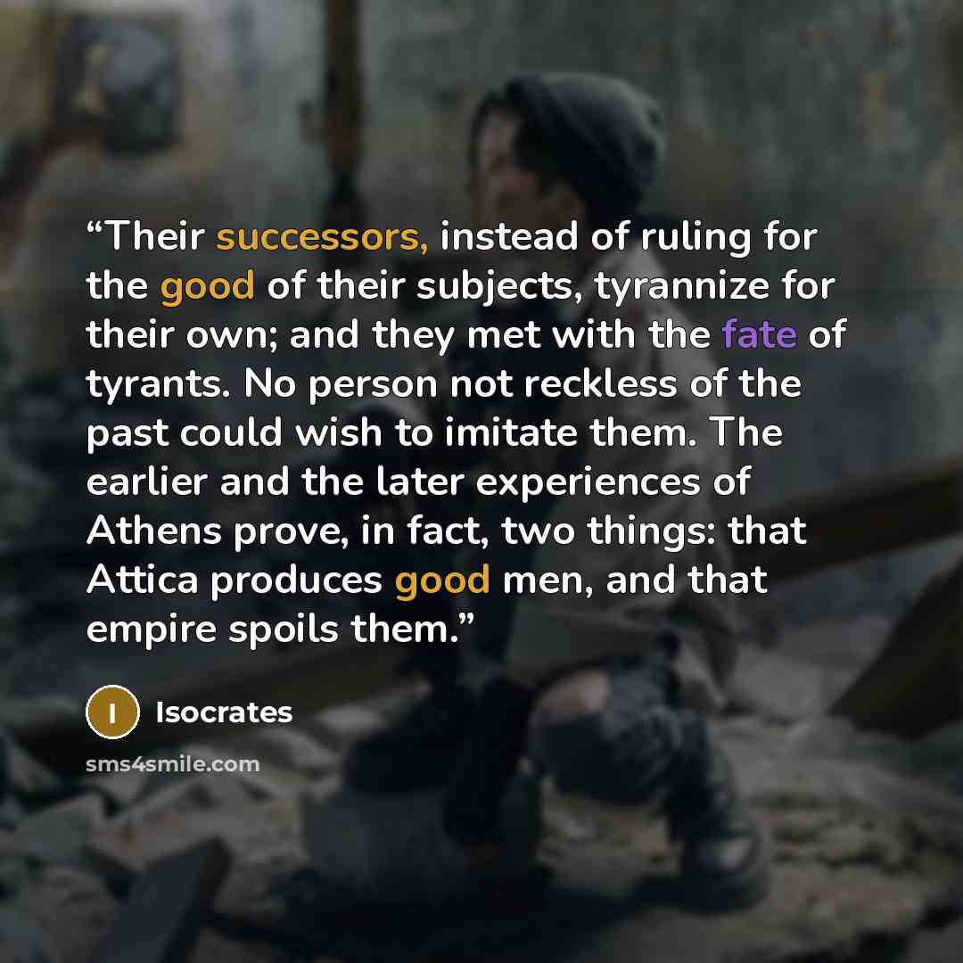 “Their successors, instead of ruling for the good of their subjects, tyrannize for their own; and they met with the fate of tyrants. No person not reckless of the past could wish to imitate them. The earlier and the later experiences of Athens prove, in fact, two things: that Attica produces good…” quote by Isocrates