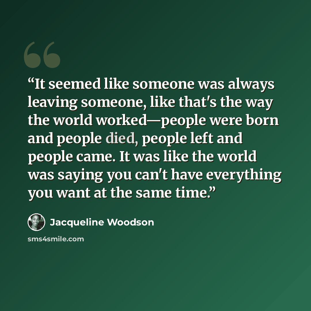“It seemed like someone was always leaving someone, like that's the way the world worked—people were born and people died, people left and people came. It was like the world was saying you can't have everything you want at the same time.” quote by Jacqueline Woodson