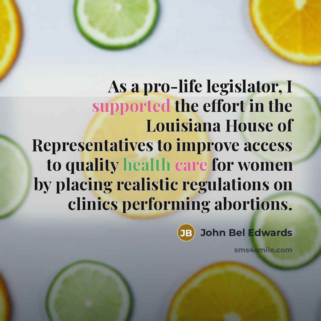 “As a pro-life legislator, I supported the effort in the Louisiana House of Representatives to improve access to quality health care for women by placing realistic regulations on clinics performing abortions.” quote by John Bel Edwards