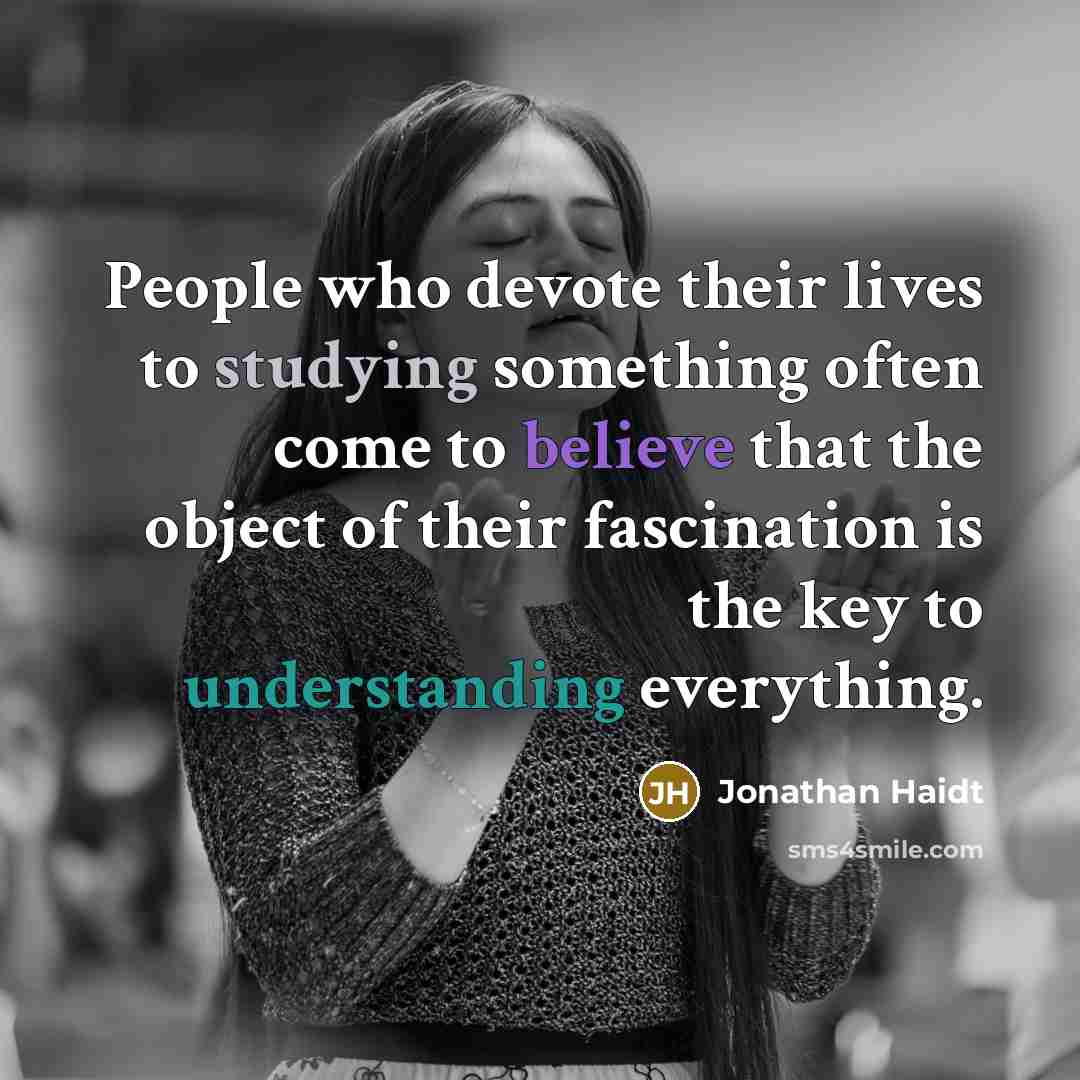“People who devote their lives to studying something often come to believe that the object of their fascination is the key to understanding everything.” quote by Jonathan Haidt