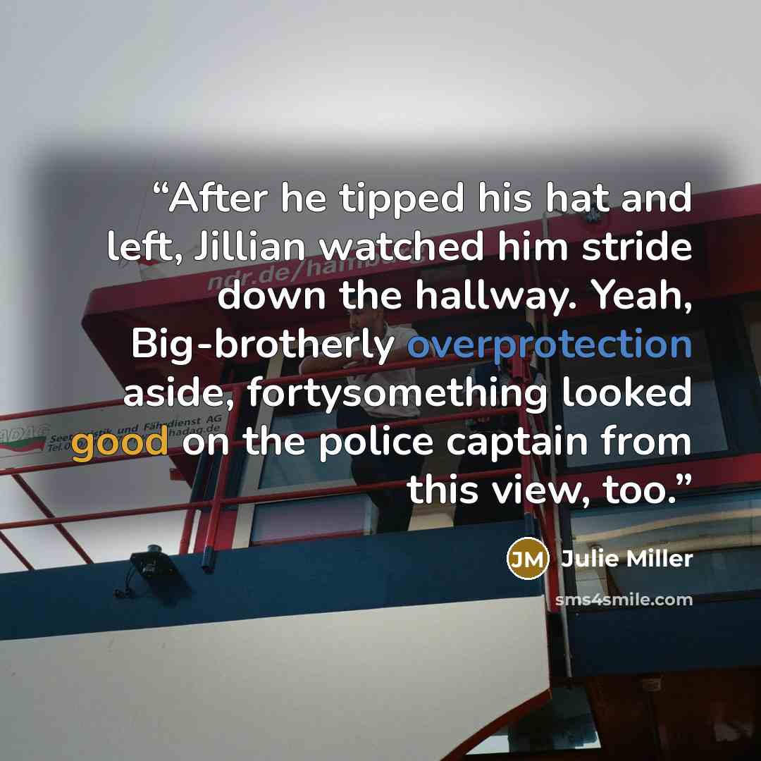“After he tipped his hat and left, Jillian watched him stride down the hallway. Yeah, Big-brotherly overprotection aside, fortysomething looked good on the police captain from this view, too.” quote by Julie Miller