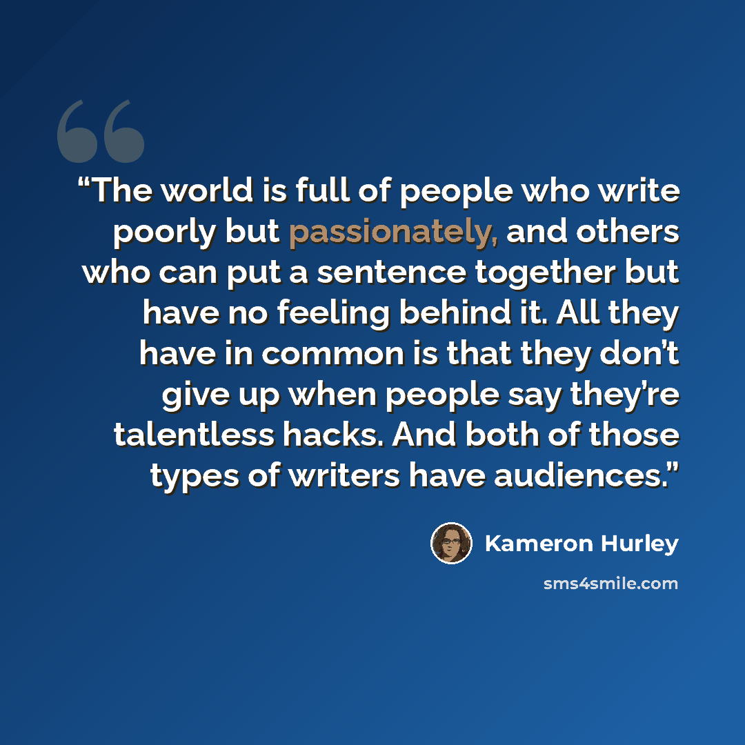 “The world is full of people who write poorly but passionately, and others who can put a sentence together but have no feeling behind it. All they have in common is that they don’t give up when people say they’re talentless hacks. And both of those types of writers have audiences.” quote by Kameron Hurley