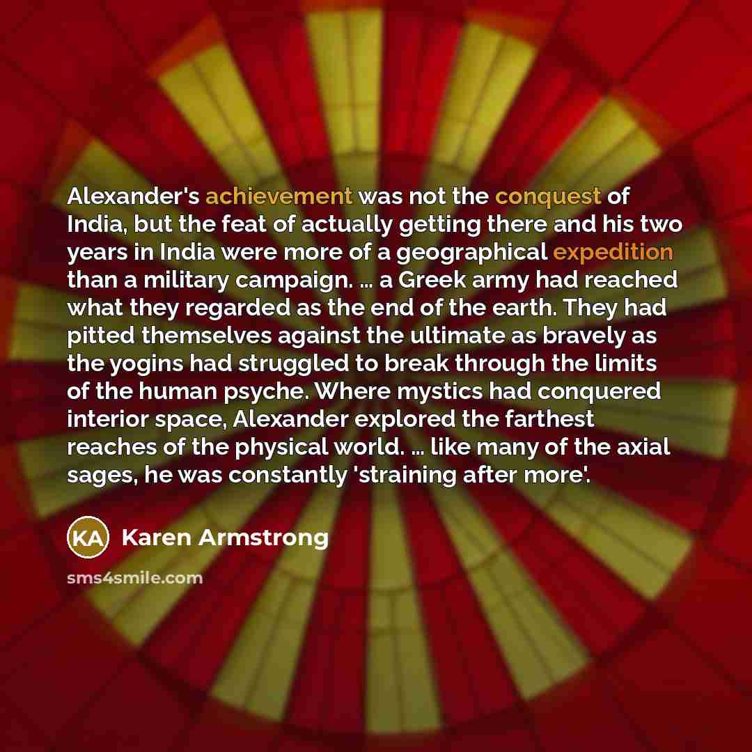 “Alexander's achievement was not the conquest of India, but the feat of actually getting there and his two years in India were more of a geographical expedition than a military campaign. … a Greek army had reached what they regarded as the end of the earth. They had pitted themselves against the…” quote by Karen Armstrong