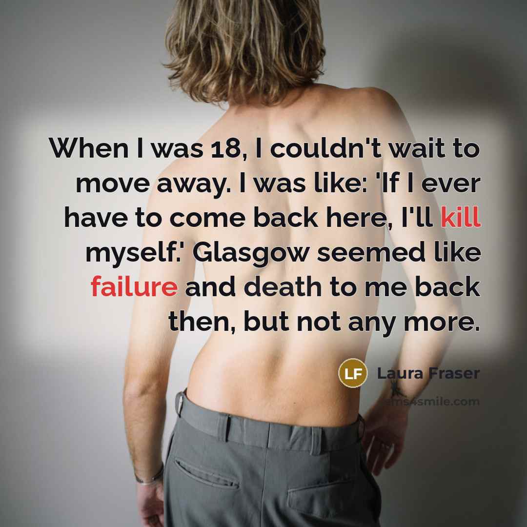 “When I was 18, I couldn't wait to move away. I was like: 'If I ever have to come back here, I'll kill myself.' Glasgow seemed like failure and death to me back then, but not any more.” quote by Laura Fraser