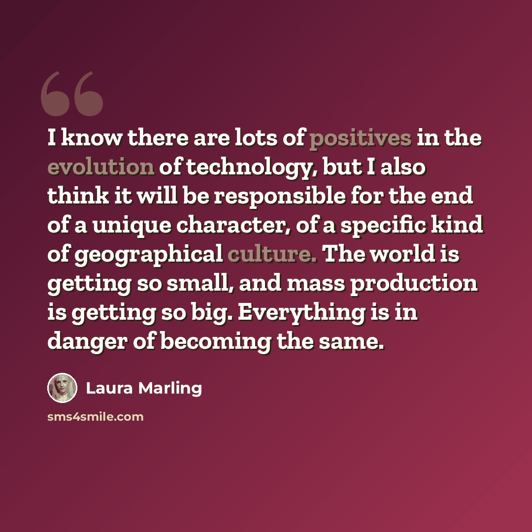 “I know there are lots of positives in the evolution of technology, but I also think it will be responsible for the end of a unique character, of a specific kind of geographical culture. The world is getting so small, and mass production is getting so big. Everything is in danger of becoming the…” quote by Laura Marling