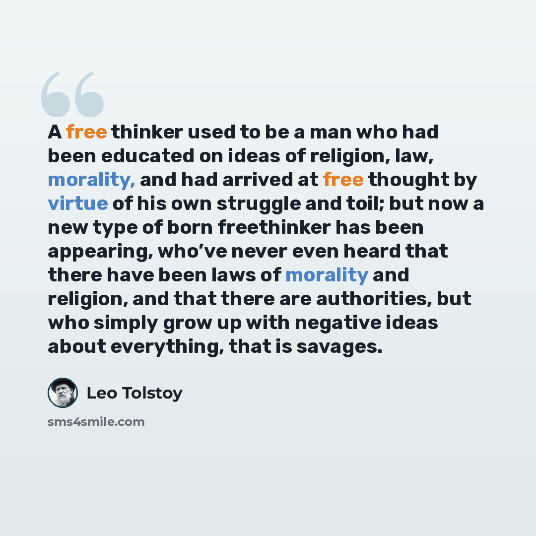 “A free thinker used to be a man who had been educated on ideas of religion, law, morality, and had arrived at free thought by virtue of his own struggle and toil; but now a new type of born freethinker has been appearing, who’ve never even heard that there have been laws of morality and religion…” quote by Leo Tolstoy