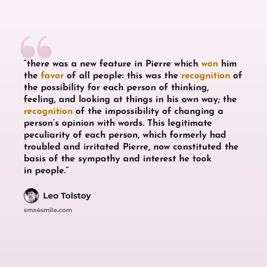 “there was a new feature in Pierre which won him the favor of all people: this was the recognition of the possibility for each person of thinking, feeling, and looking at things in his own way; the recognition of the impossibility of changing a person’s opinion with words. This legitimate…” quote by Leo Tolstoy