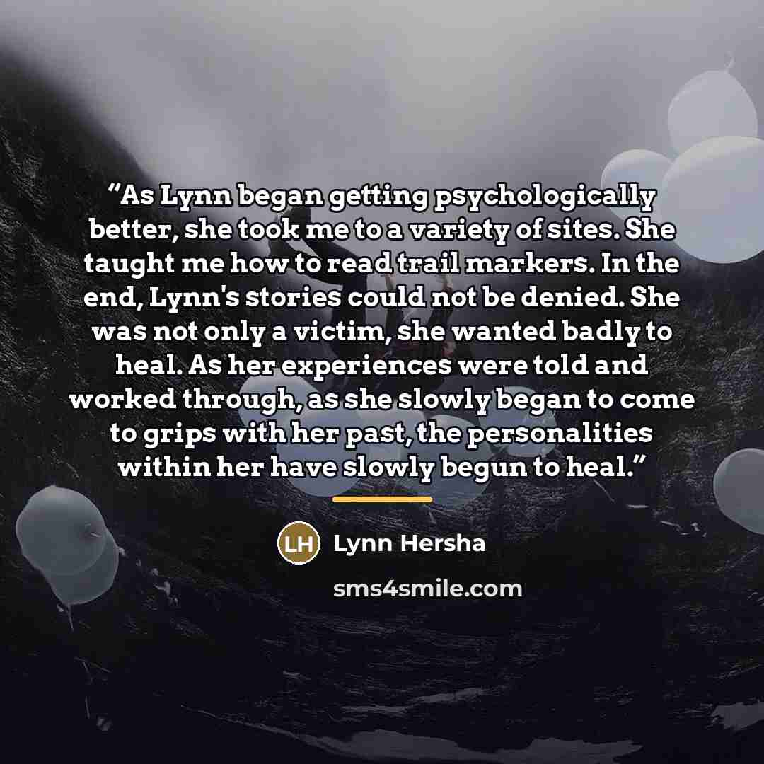 “As Lynn began getting psychologically better, she took me to a variety of sites. She taught me how to read trail markers. In the end, Lynn's stories could not be denied. She was not only a victim, she wanted badly to heal. As her experiences were told and worked through, as she slowly began to…” quote by Lynn Hersha
