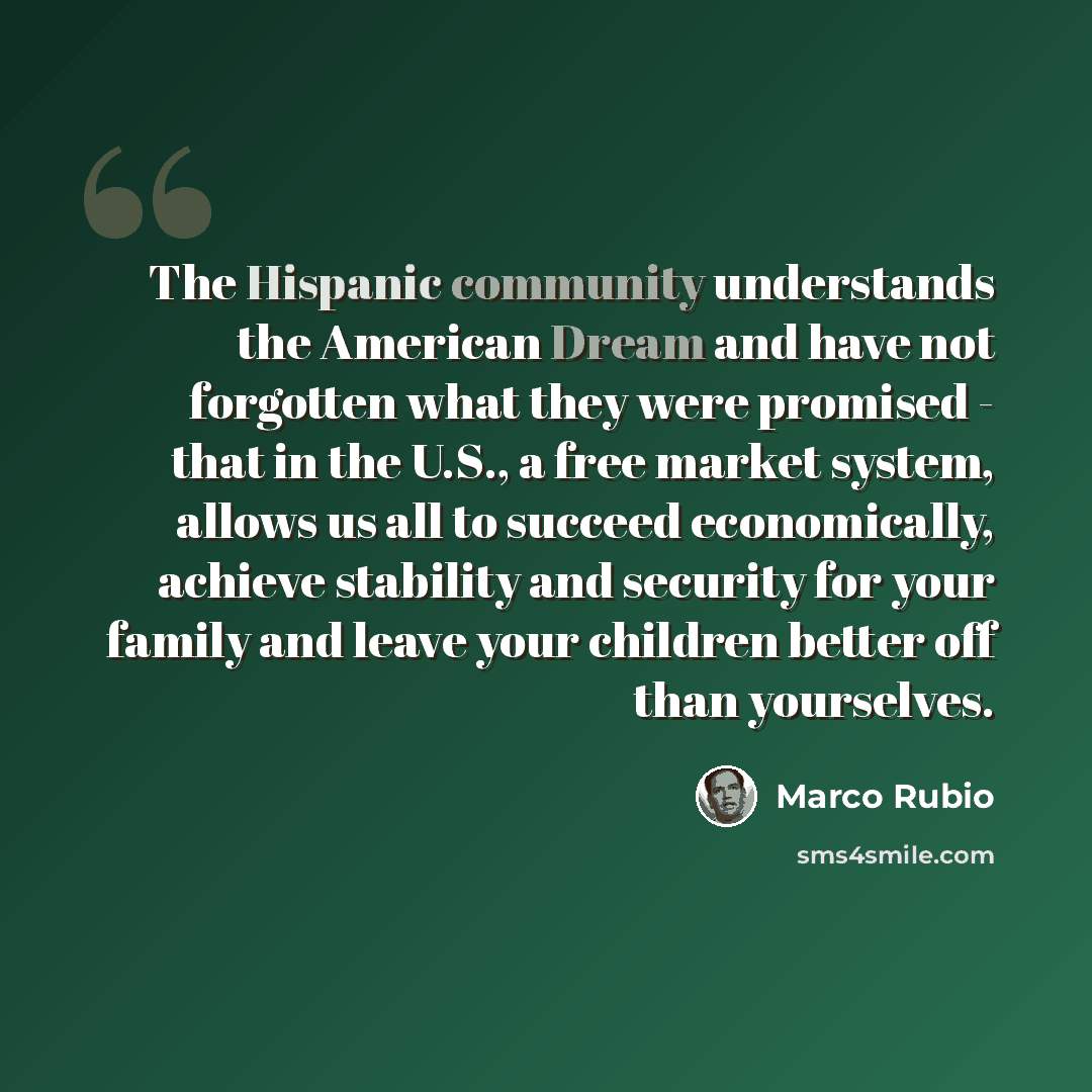 “The Hispanic community understands the American Dream and have not forgotten what they were promised - that in the U.S., a free market system, allows us all to succeed economically, achieve stability and security for your family and leave your children better off than yourselves.” quote by Marco Rubio