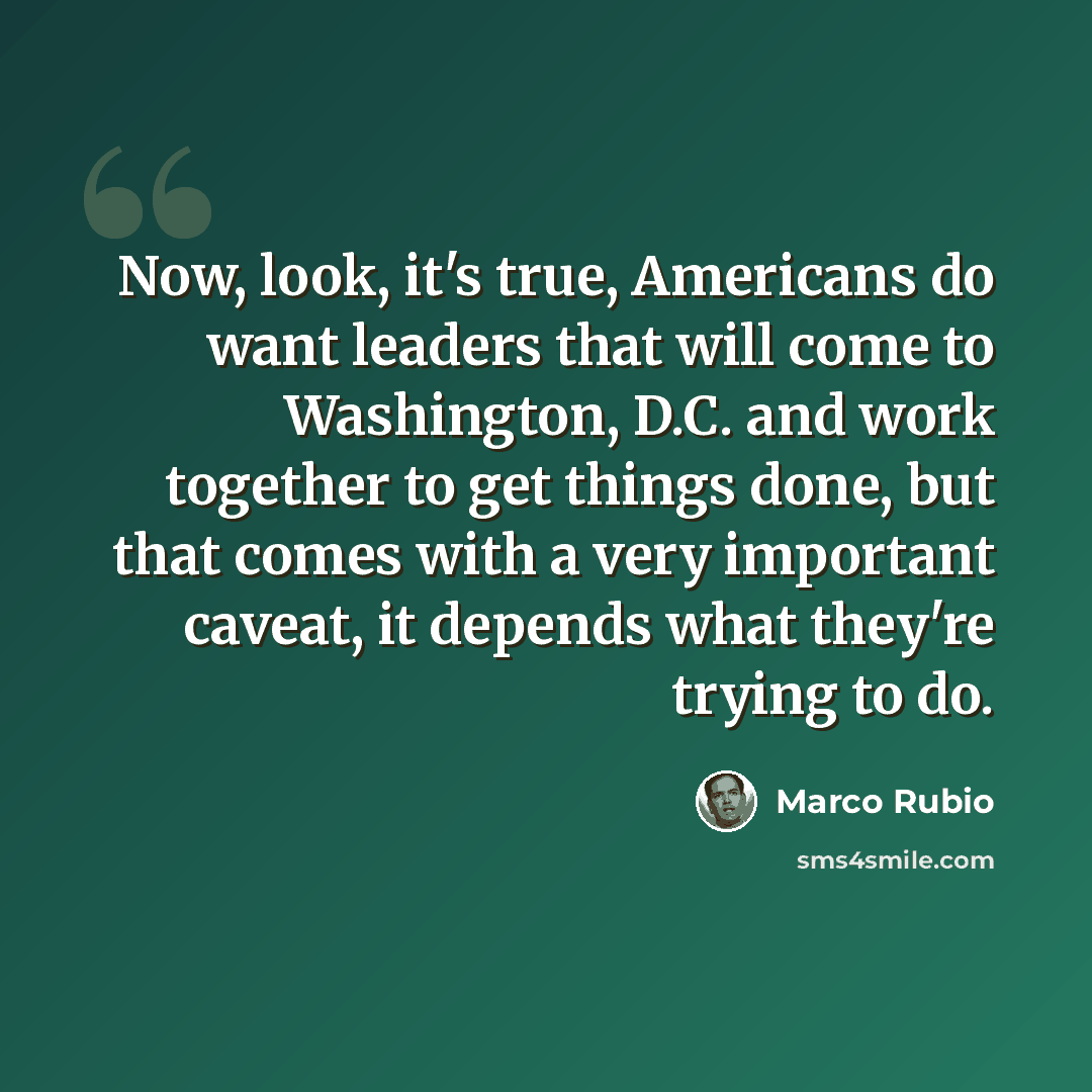“Now, look, it's true, Americans do want leaders that will come to Washington, D.C. and work together to get things done, but that comes with a very important caveat, it depends what they're trying to do.” quote by Marco Rubio