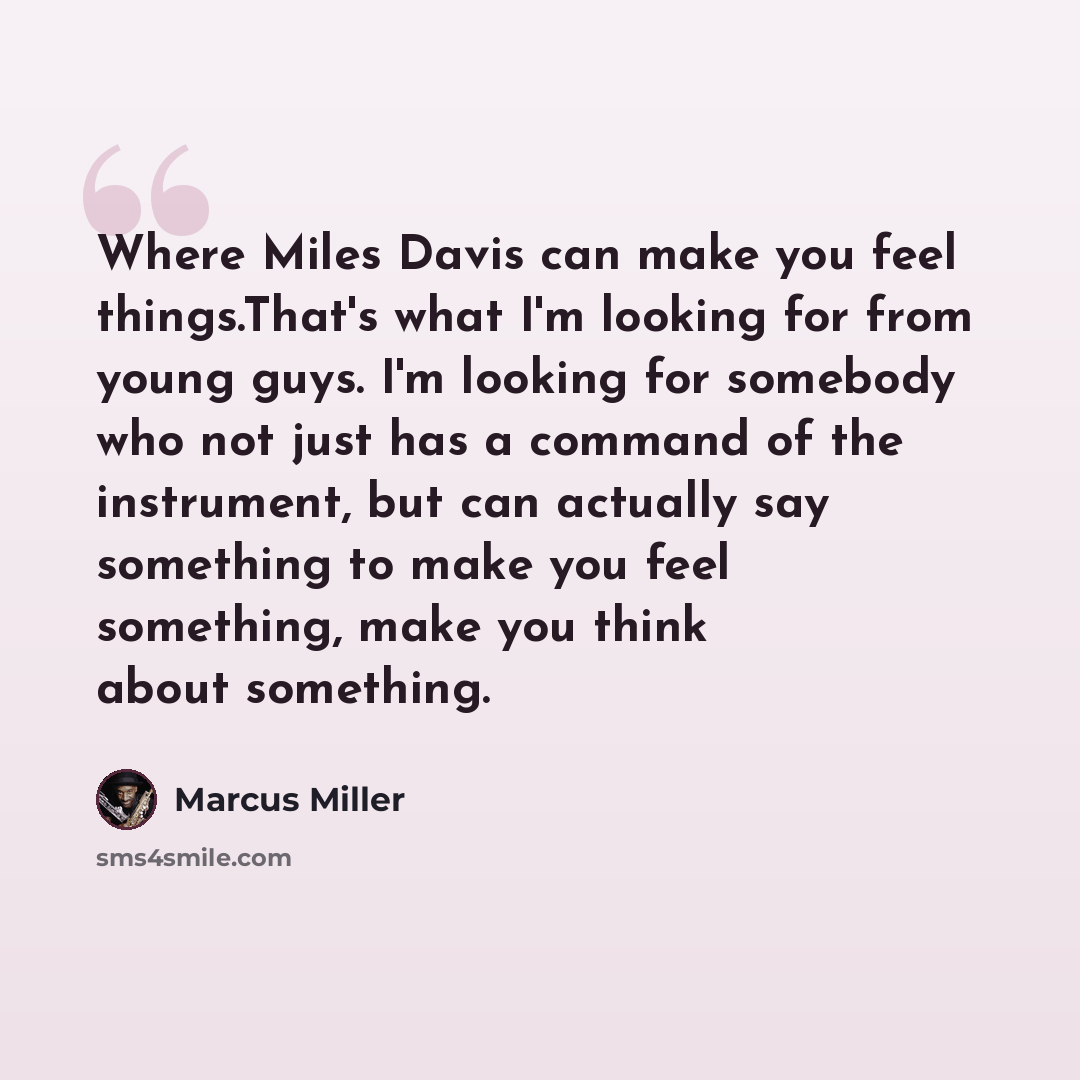 “Where Miles Davis can make you feel things.That's what I'm looking for from young guys. I'm looking for somebody who not just has a command of the instrument, but can actually say something to make you feel something, make you think about something.” quote by Marcus Miller