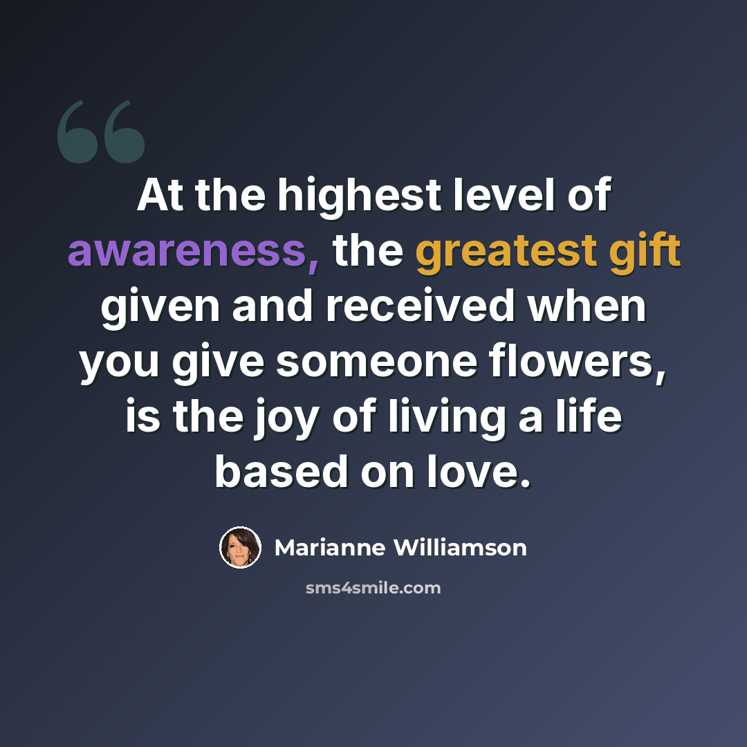 “At the highest level of awareness, the greatest gift given and received when you give someone flowers, is the joy of living a life based on love.” quote by Marianne Williamson