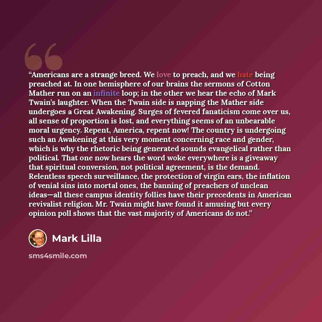 “Americans are a strange breed. We love to preach, and we hate being preached at. In one hemisphere of our brains the sermons of Cotton Mather run on an infinite loop; in the other we hear the echo of Mark Twain’s laughter. When the Twain side is napping the Mather side undergoes a Great Awakening…” quote by Mark Lilla