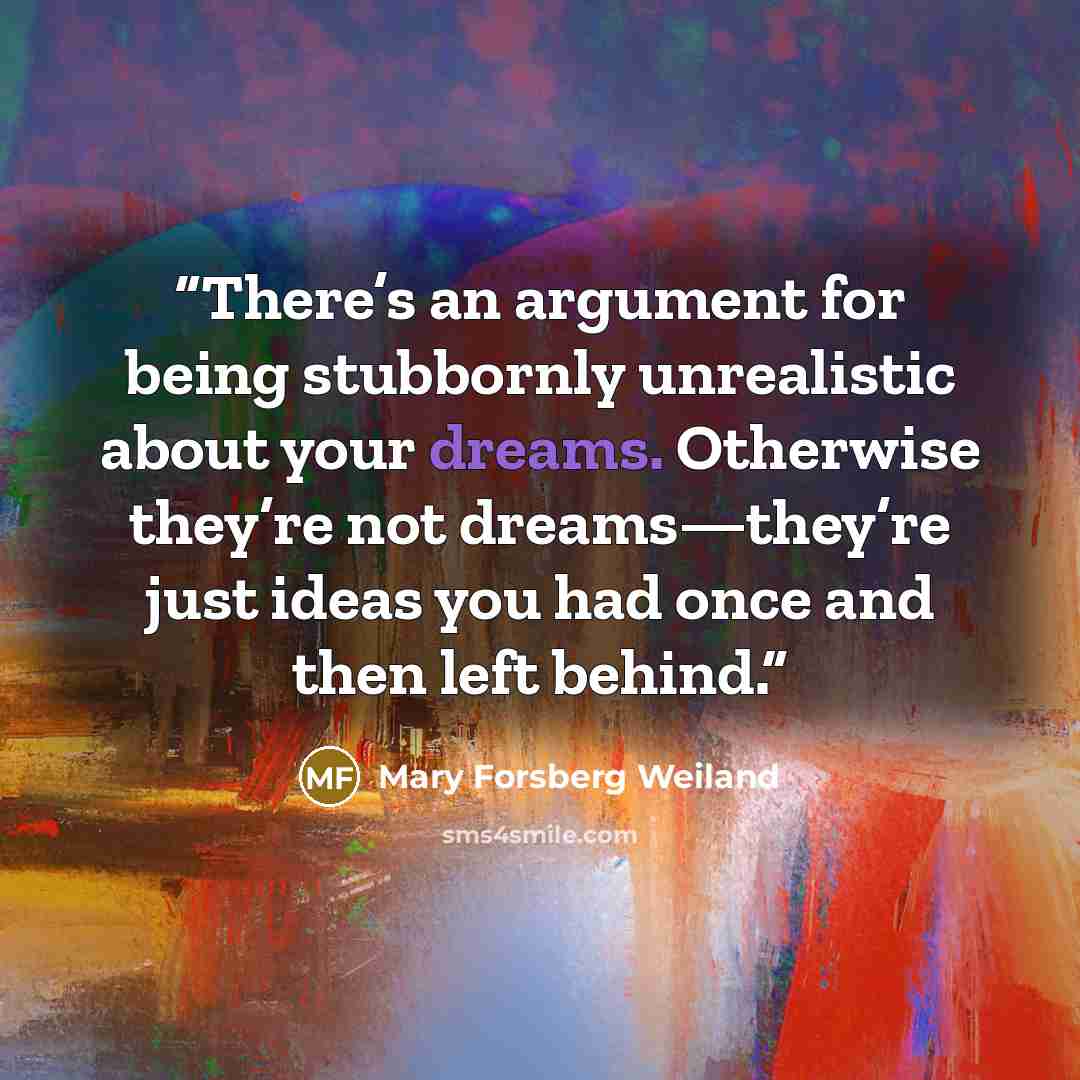 “There’s an argument for being stubbornly unrealistic about your dreams. Otherwise they’re not dreams—they’re just ideas you had once and then left behind.” quote by Mary Forsberg Weiland