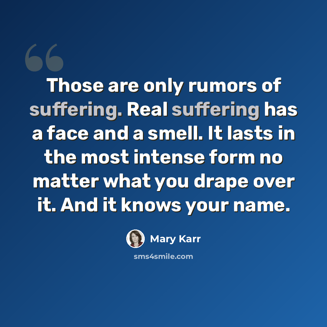 “Those are only rumors of suffering. Real suffering has a face and a smell. It lasts in the most intense form no matter what you drape over it. And it knows your name.” quote by Mary Karr