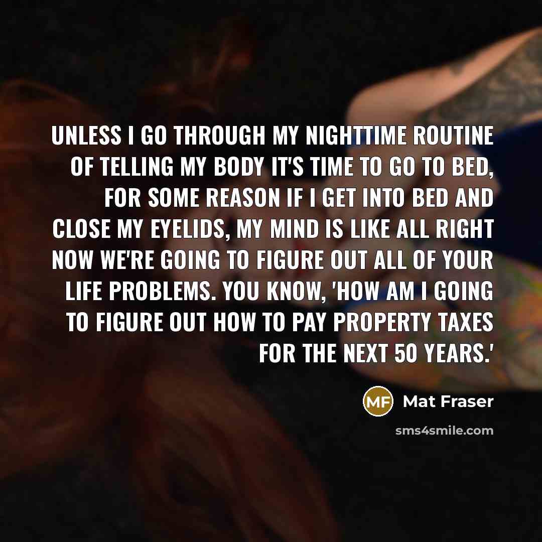 “Unless I go through my nighttime routine of telling my body it's time to go to bed, for some reason if I get into bed and close my eyelids, my mind is like all right now we're going to figure out all of your life problems. You know, 'How am I going to figure out how to pay property taxes for the…” quote by Mat Fraser