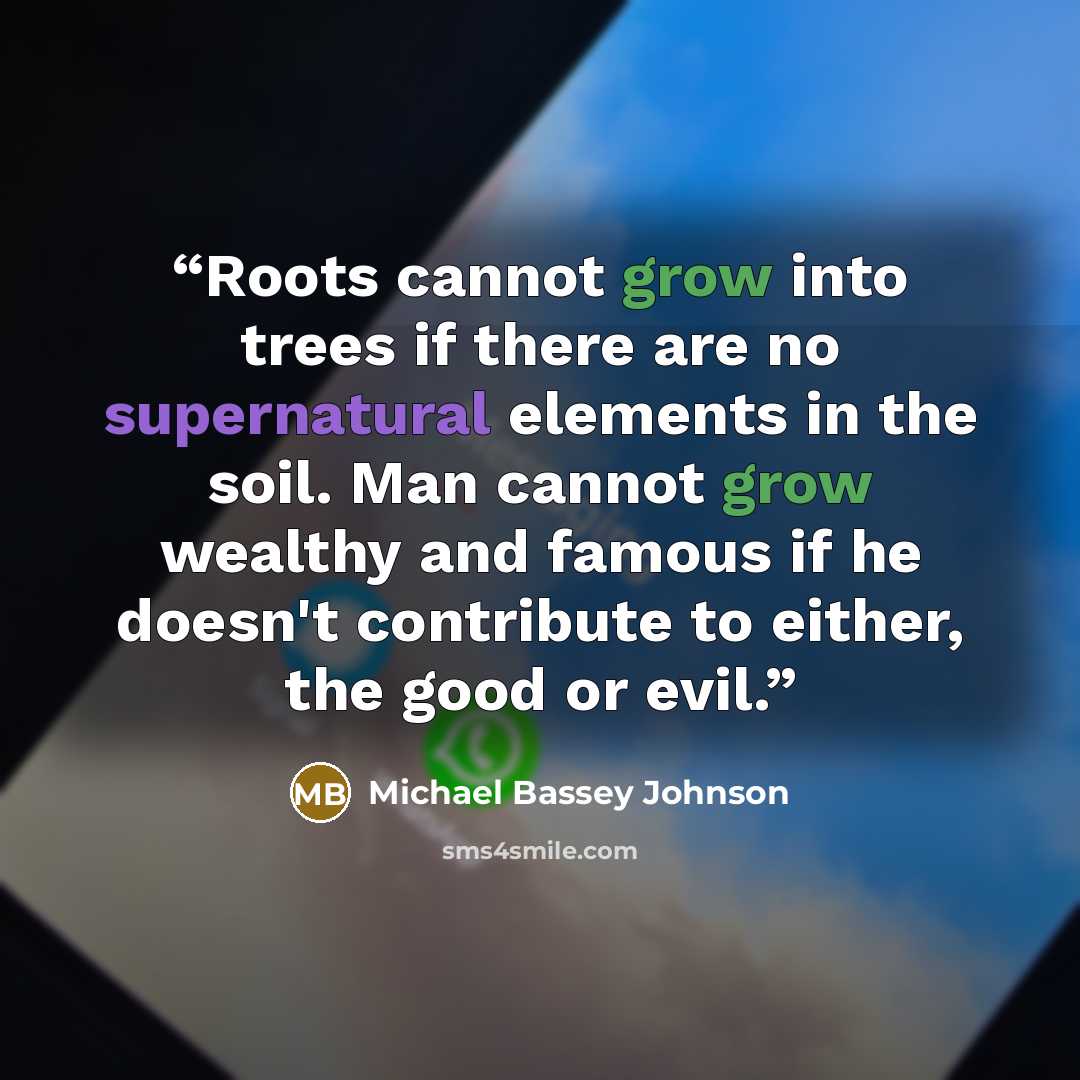 “Roots cannot grow into trees if there are no supernatural elements in the soil. Man cannot grow wealthy and famous if he doesn't contribute to either, the good or evil.” quote by Michael Bassey Johnson