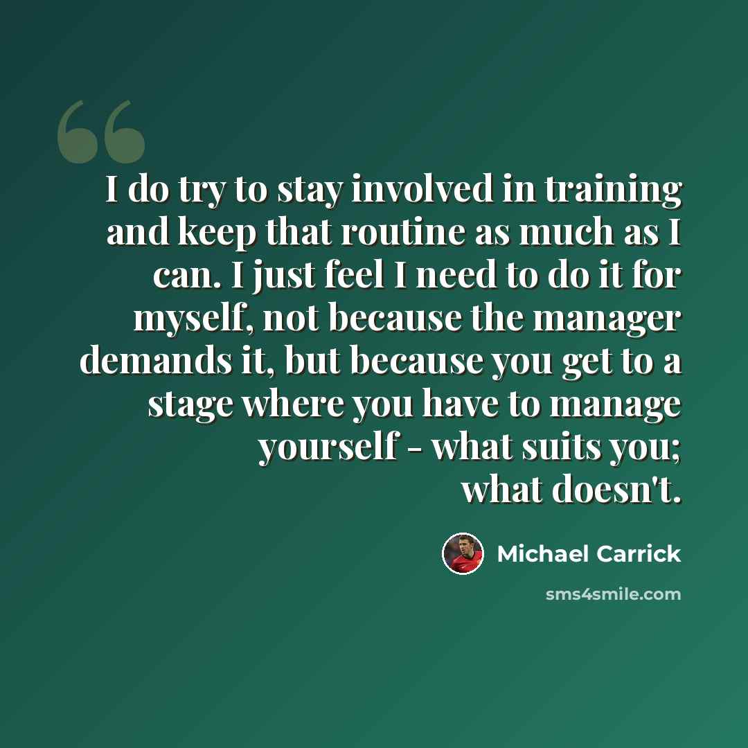 “I do try to stay involved in training and keep that routine as much as I can. I just feel I need to do it for myself, not because the manager demands it, but because you get to a stage where you have to manage yourself - what suits you; what doesn't.” quote by Michael Carrick