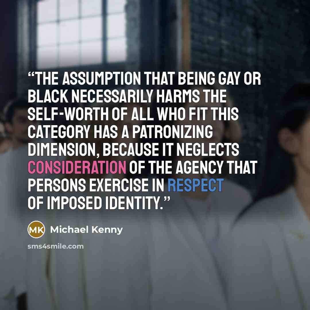 “The assumption that being gay or black necessarily harms the self-worth of all who fit this category has a patronizing dimension, because it neglects consideration of the agency that persons exercise in respect of imposed identity.” quote by Michael Kenny