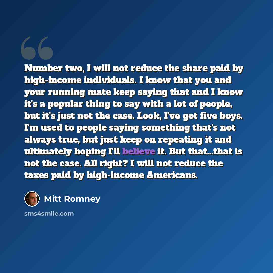 “Number two, I will not reduce the share paid by high-income individuals. I know that you and your running mate keep saying that and I know it's a popular thing to say with a lot of people, but it's just not the case. Look, I've got five boys. I'm used to people saying something that's not always…” quote by Mitt Romney