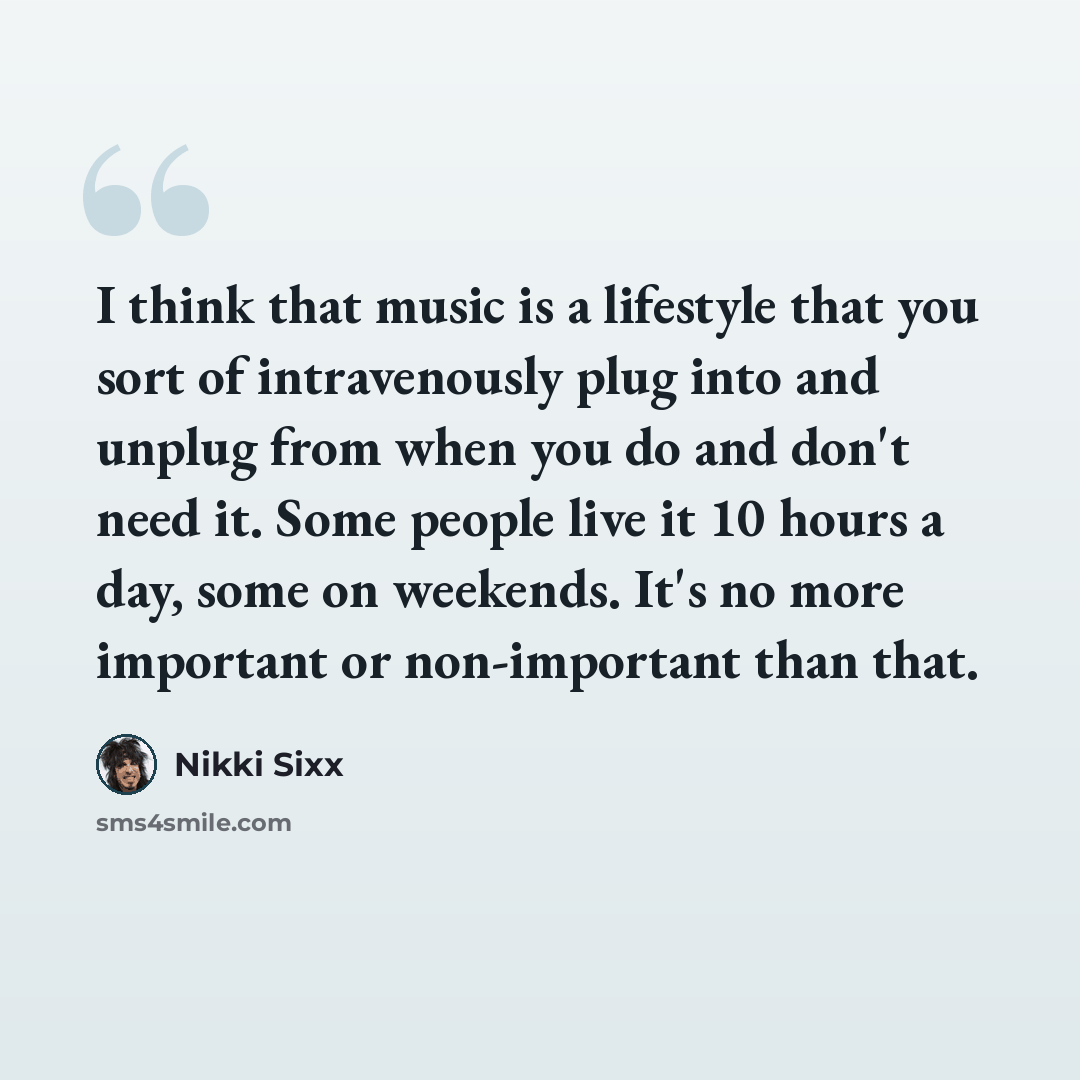 “I think that music is a lifestyle that you sort of intravenously plug into and unplug from when you do and don't need it. Some people live it 10 hours a day, some on weekends. It's no more important or non-important than that.” quote by Nikki Sixx